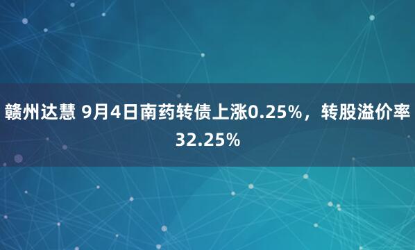 赣州达慧 9月4日南药转债上涨0.25%，转股溢价率32.25%