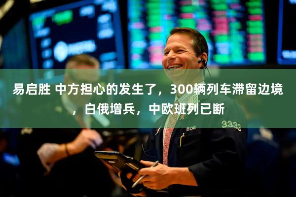 易启胜 中方担心的发生了，300辆列车滞留边境，白俄增兵，中欧班列已断