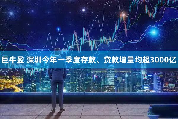 巨牛盈 深圳今年一季度存款、贷款增量均超3000亿