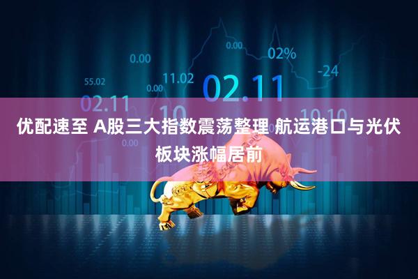 优配速至 A股三大指数震荡整理 航运港口与光伏板块涨幅居前