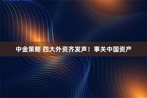 中金策略 四大外资齐发声！事关中国资产