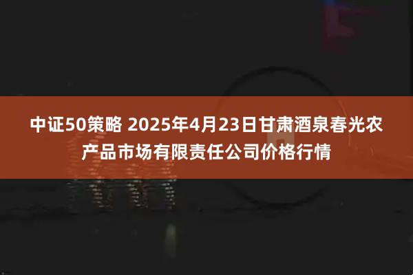 中证50策略 2025年4月23日甘肃酒泉春光农产品市场有限责任公司价格行情