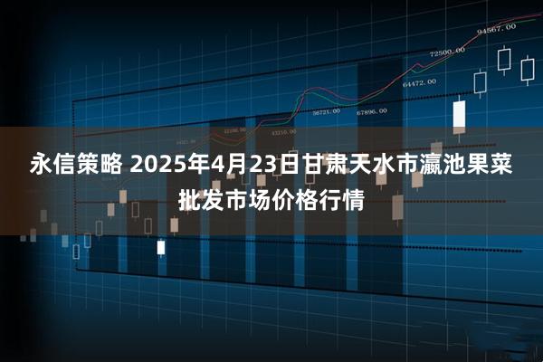 永信策略 2025年4月23日甘肃天水市瀛池果菜批发市场价格行情