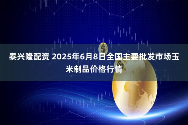 泰兴隆配资 2025年6月8日全国主要批发市场玉米制品价格行情