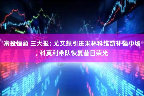 富投恒盈 三大报: 尤文想引进米林科维奇补强中场, 科莫利带队恢复昔日荣光
