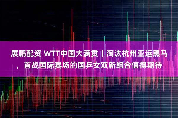 展鹏配资 WTT中国大满贯｜淘汰杭州亚运黑马，首战国际赛场的国乒女双新组合值得期待