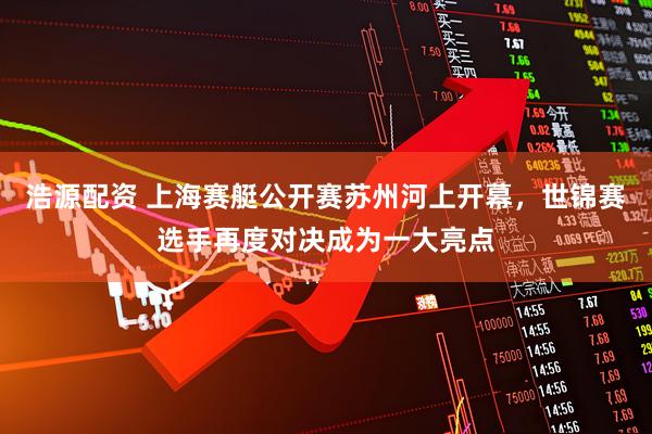浩源配资 上海赛艇公开赛苏州河上开幕，世锦赛选手再度对决成为一大亮点