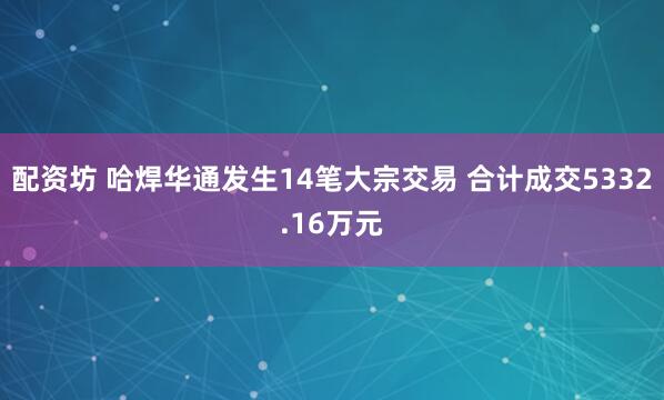 配资坊 哈焊华通发生14笔大宗交易 合计成交5332.16万元