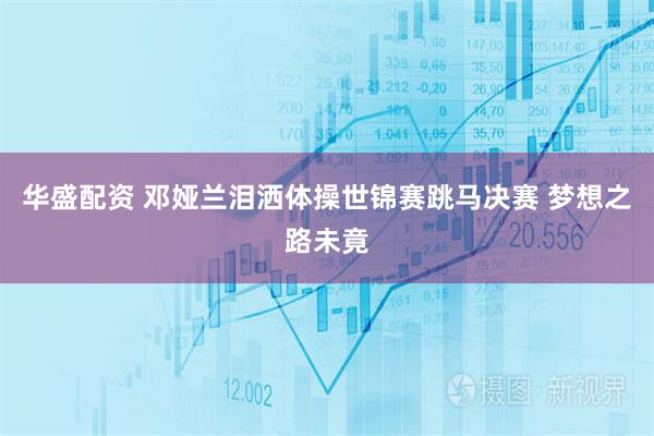华盛配资 邓娅兰泪洒体操世锦赛跳马决赛 梦想之路未竟