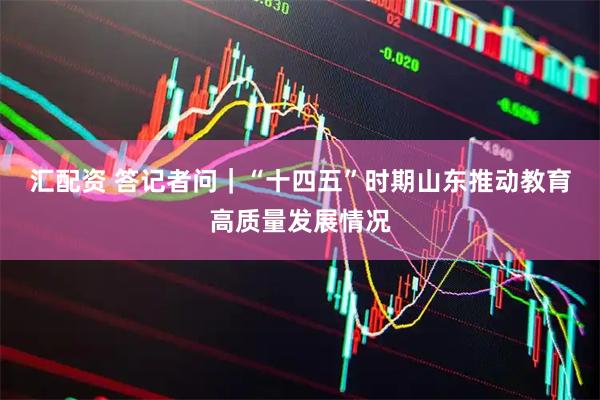 汇配资 答记者问｜“十四五”时期山东推动教育高质量发展情况