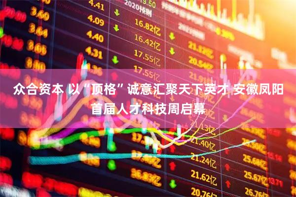 众合资本 以“顶格”诚意汇聚天下英才 安徽凤阳首届人才科技周启幕