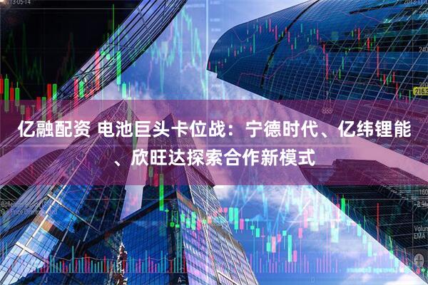 亿融配资 电池巨头卡位战：宁德时代、亿纬锂能、欣旺达探索合作新模式