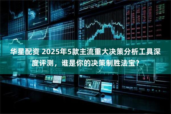 华星配资 2025年5款主流重大决策分析工具深度评测，谁是你的决策制胜法宝？