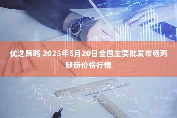 优选策略 2025年5月20日全国主要批发市场鸡腿菇价格行情