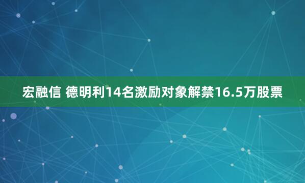 宏融信 德明利14名激励对象解禁16.5万股票