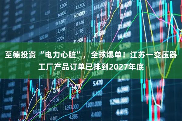 至德投资 “电力心脏”，全球爆单！江苏一变压器工厂产品订单已排到2027年底