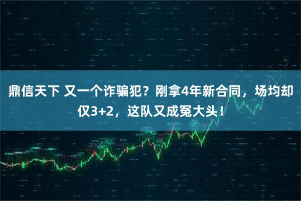 鼎信天下 又一个诈骗犯？刚拿4年新合同，场均却仅3+2，这队又成冤大头！