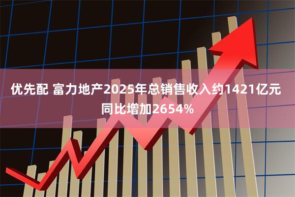 优先配 富力地产2025年总销售收入约1421亿元 同比增加2654%