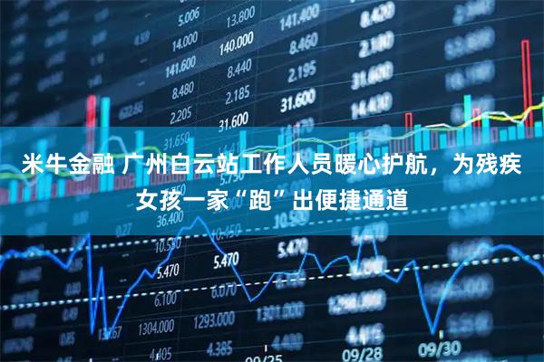 米牛金融 广州白云站工作人员暖心护航，为残疾女孩一家“跑”出便捷通道