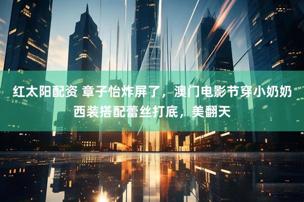 红太阳配资 章子怡炸屏了，澳门电影节穿小奶奶西装搭配蕾丝打底，美翻天
