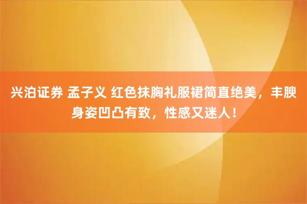 兴泊证券 孟子义 红色抹胸礼服裙简直绝美，丰腴身姿凹凸有致，性感又迷人！