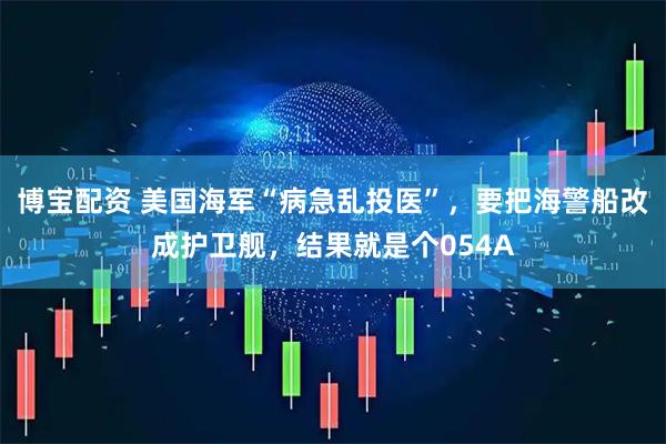 博宝配资 美国海军“病急乱投医”，要把海警船改成护卫舰，结果就是个054A