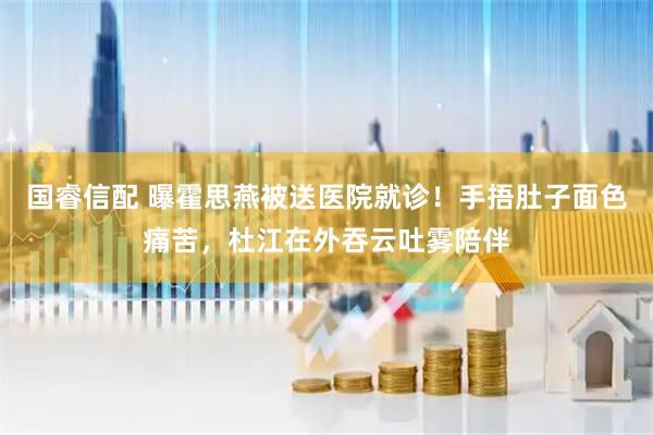 国睿信配 曝霍思燕被送医院就诊！手捂肚子面色痛苦，杜江在外吞云吐雾陪伴