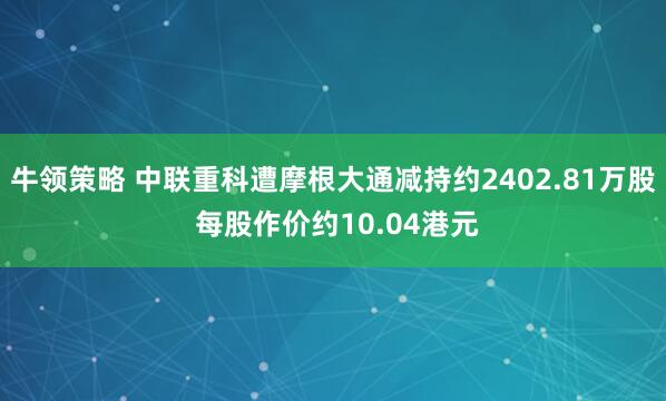 牛领策略 中联重科遭摩根大通减持约2402.81万股 每股作价约10.04港元