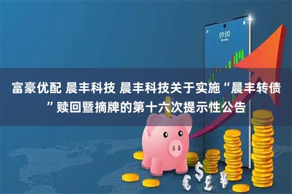 富豪优配 晨丰科技 晨丰科技关于实施“晨丰转债”赎回暨摘牌的第十六次提示性公告