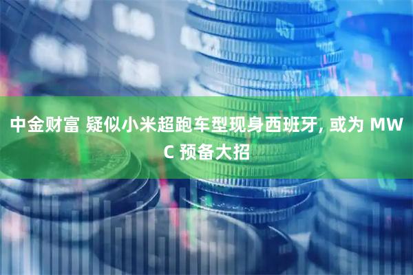 中金财富 疑似小米超跑车型现身西班牙, 或为 MWC 预备大招
