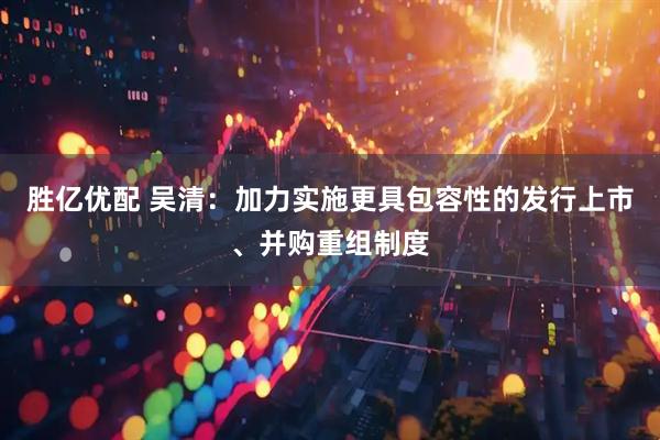 胜亿优配 吴清：加力实施更具包容性的发行上市、并购重组制度