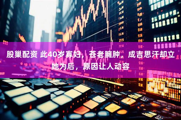 股巢配资 此40岁寡妇，苍老臃肿，成吉思汗却立她为后，原因让人动容