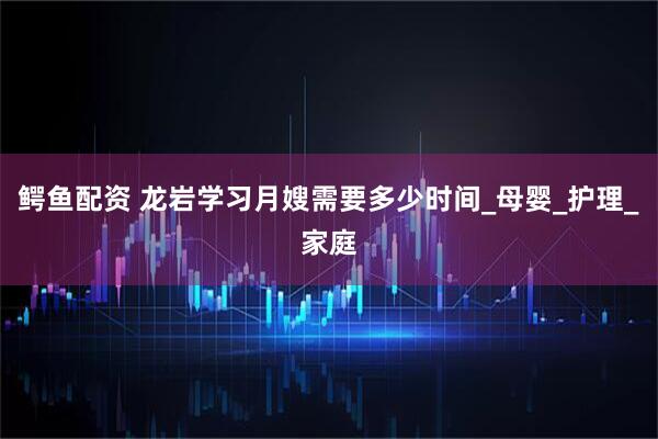 鳄鱼配资 龙岩学习月嫂需要多少时间_母婴_护理_家庭
