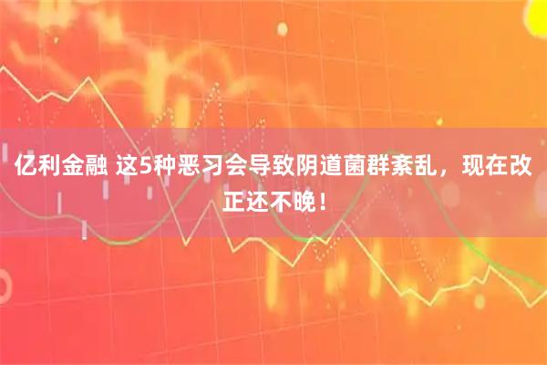 亿利金融 这5种恶习会导致阴道菌群紊乱，现在改正还不晚！