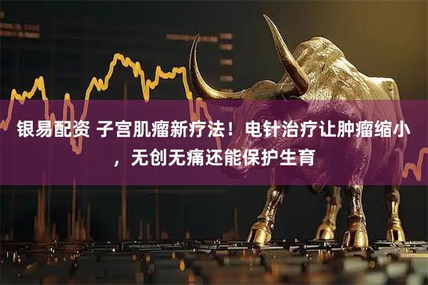 银易配资 子宫肌瘤新疗法！电针治疗让肿瘤缩小，无创无痛还能保护生育